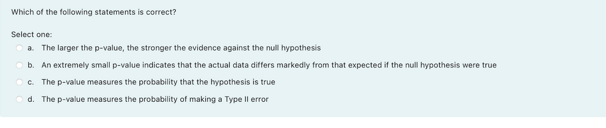 Which of the following statements is correct?
Select one:
a.
The larger the p-value, the stronger the evidence against the null hypothesis
O b. An extremely small p-value indicates that the actual data differs markedly from that expected if the null hypothesis were true
O c. The p-value measures the probability that the hypothesis is true
O d. The p-value measures the probability of making a Type Il error
