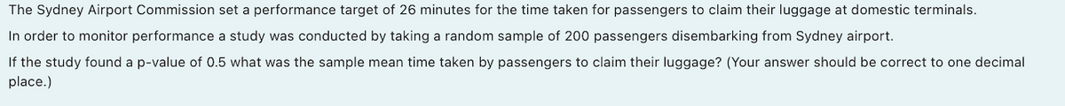The Sydney Airport Commission set a performance target of 26 minutes for the time taken for passengers to claim their luggage at domestic terminals.
In order to monitor performance a study was conducted by taking a random sample of 200 passengers disembarking from Sydney airport.
If the study found a p-value of 0.5 what was the sample mean time taken by passengers to claim their luggage? (Your answer should be correct to one decimal
place.)
