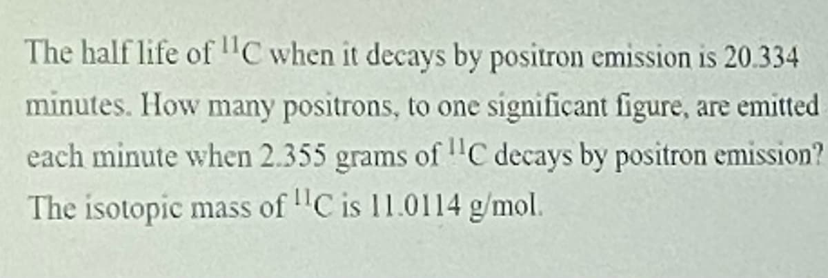 The half life of "C when it decays by positron emission is 20.334
minutes. How many positrons, to one significant figure, are emitted
each minute when 2.355 grams of "C decays by positron emission?
The isotopic mass of "C is 11.0114 g/mol.
