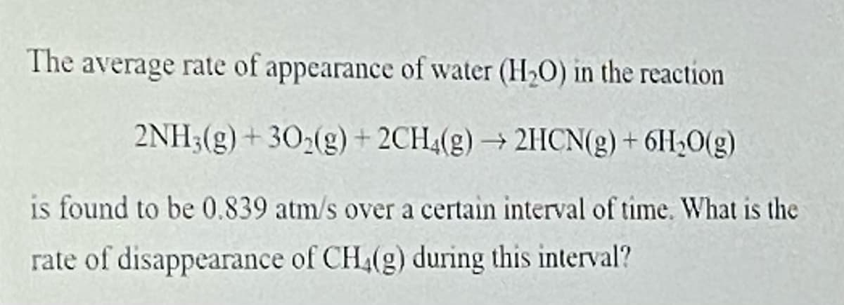 The average rate of appearance of water (H2O) in the reaction
2NH3(g) + 302(g) + 2CH4(g) → 2HCN(g) + 6H3O(g)
is found to be 0.839 atm/s over a certain interval of time. What is the
rate of disappearance of CH4(g) during this interval?
