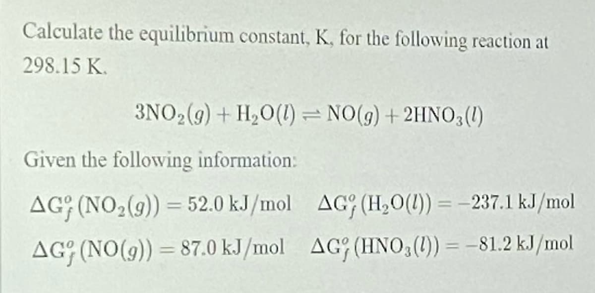 Calculate the equilibrium constant, K, for the following reaction at
298.15 K.
3NO2(9) + H20(1) = NO(g) + 2HNO3(1)
Given the followving information:
AG; (NO2(9)) = 52.0 kJ/mol AG (H,0(1)) = –237.1 kJ/mol
%3D
AGG (NO(9)) = 87.0 kJ/mol AG (HNO,(1)) = -81.2 kJ/mol
%3D
