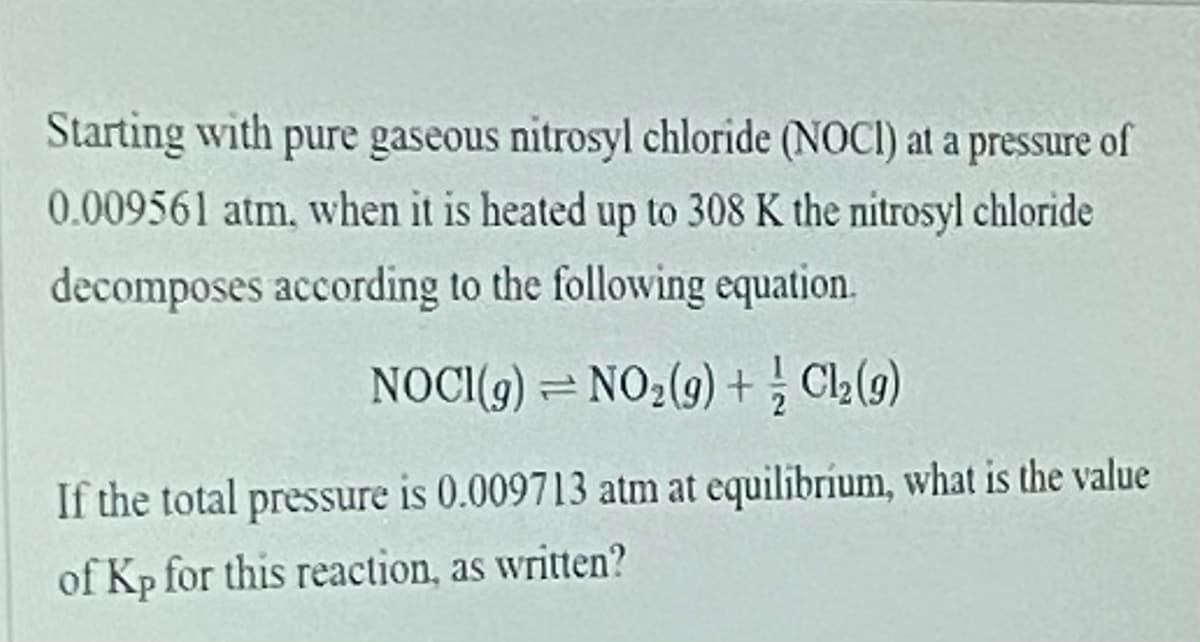Starting with pure gaseous nitrosyl chloride (NOCI) at a pressure of
0.009561 atm, when it is heated up to 308 K the nitrosyl chloride
decomposes according to the following equation.
NOCI(9) = NO2(9) +; Cl2(9)
If the total pressure is 0.009713 atm at equilibrium, what is the value
of Kp for this reaction, as written?
