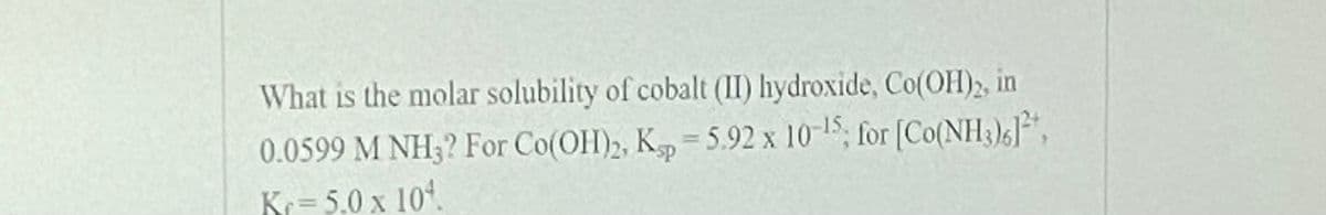 What is the molar solubility of cobalt (II) hydroxide, Co(OH)2, in
0.0599 M NH3? For Co(OH)2, K=5.92 x 10-15; for [Co(NH3)5]*,
sp
Kr= 5.0 x 10.

