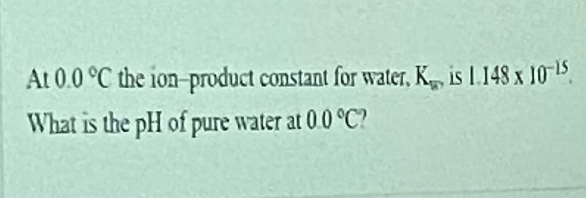 At 0.0 °C the ion-product constant for water, K, is L.148 x 10-15
What is the pH of pure water at 0.0 °C?
