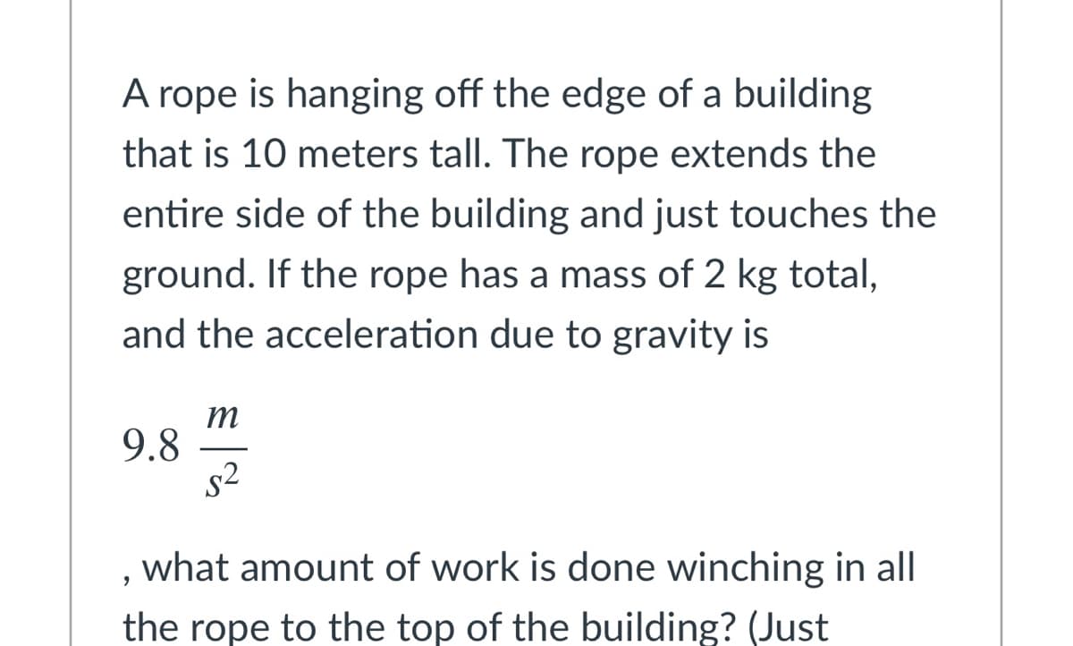 A rope is hanging off the edge of a building
that is 10 meters tall. The rope extends the
entire side of the building and just touches the
ground. If the rope has a mass of 2 kg total,
and the acceleration due to gravity is
m
9.8
s2
what amount of work is done winching in all
the rope to the top of the building? (Just
