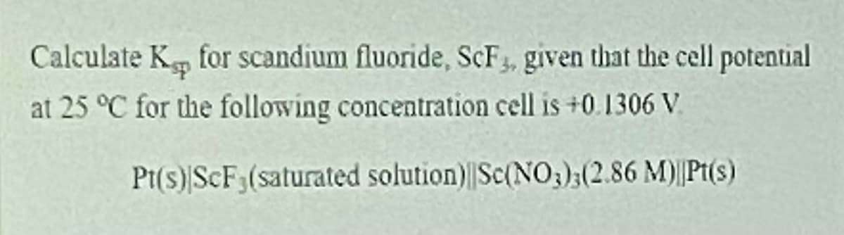 Calculate K, for scandium fluoride, SCF3, given that the cell potential
at 25 °C for the following concentration cell is +0.1306 V.
Pt(s)|SCF3(saturated solution) Sc(NO;);(2.86 M)||Pt(s)

