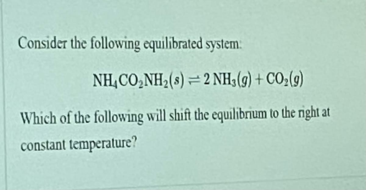 Consider the following equilibrated system:
NH,CO,NH2(s) = 2 NH;(g) + CO;(9)
Which of the following will shift the equilibrium to the right at
constant temperature?
