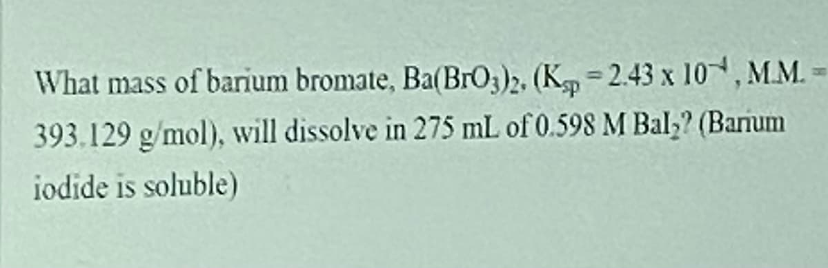 What mass of barium bromate, Ba(BrO3)2. (K =2.43 x 10, M.M.=
393.129 g/mol), will dissolve in 275 mL of 0.598 M Bal,? (Banum
iodide is soluble)
