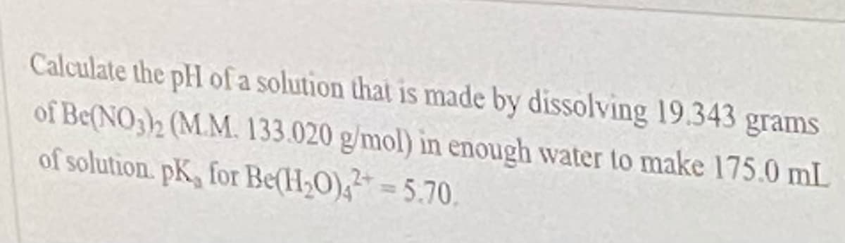 Calculate the pH of a solution that is made by dissolving 19.343 grams
of Be(NO32 (M.M. 133.020 g/mol) in enough water to make 175.0 mL
of solution. pK, for Be(H2O),=5.70.
%3D
