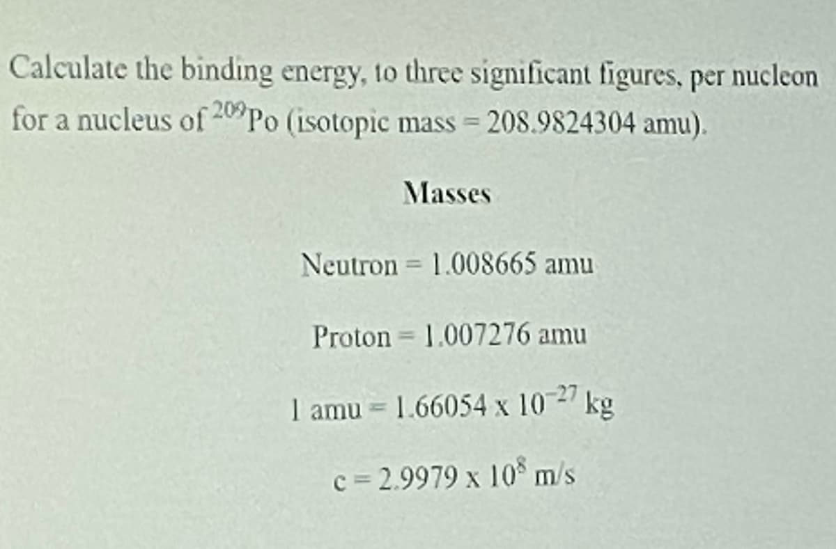 Calculate the binding energy, to three significant figures, per nucleon
for a nucleus of 40 Po (isotopic mass = 208.9824304 amu).
Masses
Neutron = 1.008665 amu
Proton = 1.007276 amu
I amu = 1.66054 x 10 kg
0_27
c = 2.9979 x 10 m/s
