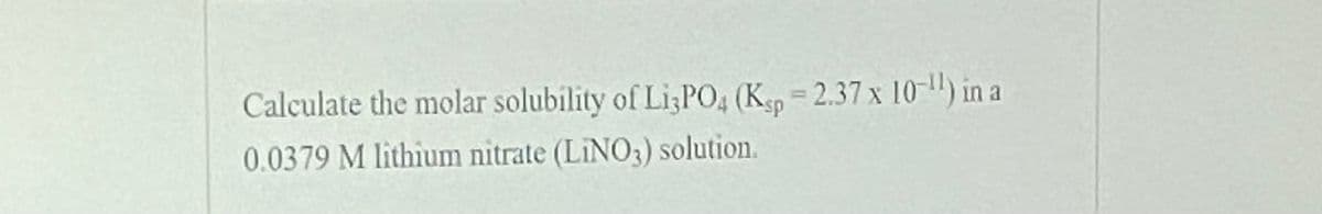 Calculate the molar solubility of LizPO4 (Ksp
=2.37 x 10-") in a
ID
0.0379 M lithium nitrate (LINO3) solution.
