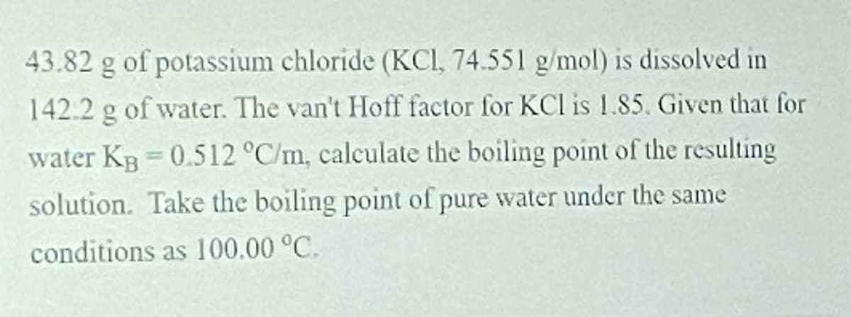 43.82 g of potassium chloride (KCI, 74.551 g/mol) is dissolved in
142.2 g of water. The van't Hoff factor for KCl is 1.85. Given that for
water Kg 0.512 °C/m, calculate the boiling point of the resulting
%3D
solution. Take the boiling point of pure water under the same
conditions as 100.00 °C.
