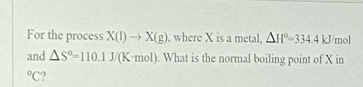 For the process X(l) → X(g), where X is a metal, AH°=334.4 kJ/mol
and Asº-110.1 J/(K mol). What is the normal boiling point of X in
°C?

