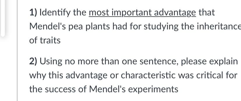 1) Identify the most important advantage that
Mendel's pea plants had for studying the inheritance
of traits
2) Using no more than one sentence, please explain
why this advantage or characteristic was critical for
the success of Mendel's experiments
