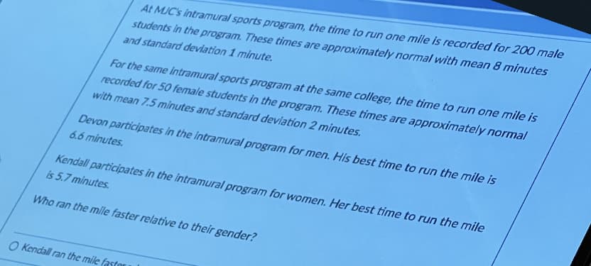 At MJC's intramural sports program, the time to run one mile is recorded for 200 male
students in the program. These times are approximately normal with mean 8 minutes
and standard deviation 1 minute.
For the same intramural sports program at the same college, the time to run one mile is
recorded for 50 female students in the program. These times are approximately normal
with mean 7.5 minutes and standard deviation 2 minutes.
Devon participates in the intramural program for men. His best time to run the mile is
6.6 minutes.
Kendall participates in the intramural program for women. Her best time to run the mile
is 5.7 minutes.
Who ran the mile faster relative to their gender?
O Kendall ran the mile faster
