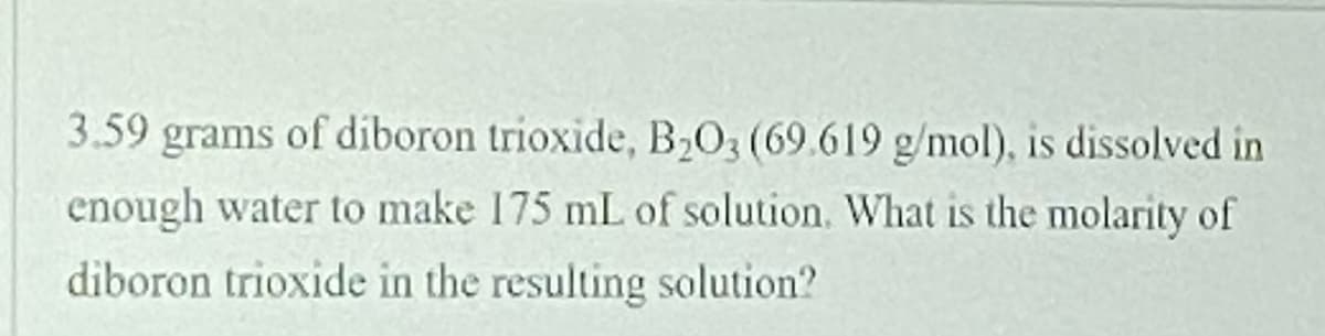 3.59 grams of diboron trioxide, B2O3 (69.619 g/mol), is dissolved in
enough water to make 175 mL of solution. What is the molarity of
diboron trioxide in the resulting solution?
