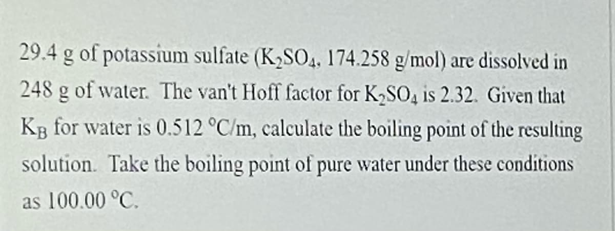 29.4 g of potassium sulfate (K2S04, 174.258 g/mol) are dissolved in
248 g of water. The van't Hoff factor for K,SO, is 2.32. Given that
KB for water is 0.512 °C/m, calculate the boiling point of the resulting
solution. Take the boiling point of pure water under these conditions
as 100.00 °C.
