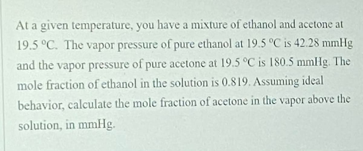 At a given temperature, you have a mixture of ethanol and acetone at
19.5 °C. The vapor pressure of pure ethanol at 19.5 °C is 42.28 mmHg
and the vapor pressure of pure acetone at 19.5 °C is 180.5 mmHg. The
mole fraction of ethanol in the solution is 0.819. Assuming ideal
behavior, calculate the mole fraction of acetone in the vapor above the
solution, in mmHg.
