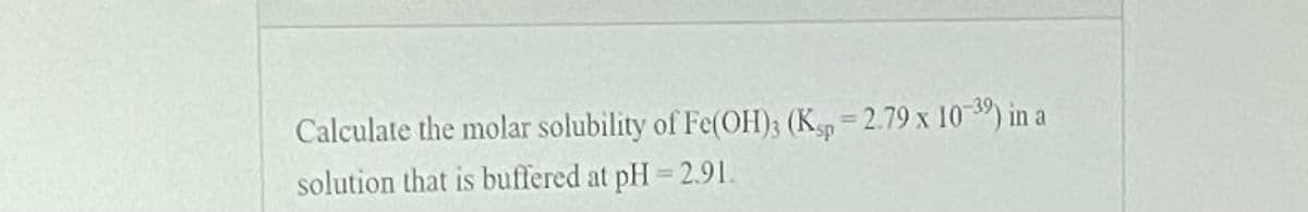 Calculate the molar solubility of Fe(OH); (K, = 2.79 x 10-39) in a
sp
solution that is buffered at pH = 2.91.
