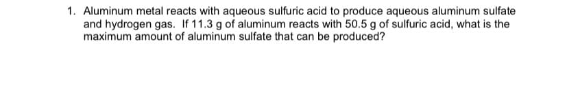 1. Aluminum metal reacts with aqueous sulfuric acid to produce aqueous aluminum sulfate
and hydrogen gas. If 11.3 g of aluminum reacts with 50.5 g of sulfuric acid, what is the
maximum amount of aluminum sulfate that can be produced?
