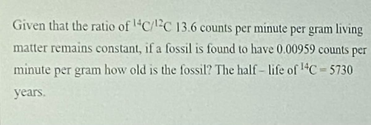 Given that the ratio of C/C 13.6 counts per minute per gram living
matter remains constant, if a fossil is found to have 0.00959 counts per
minute per gram how old is the fossil? The half- life of 1C= 5730
%3D
years.
