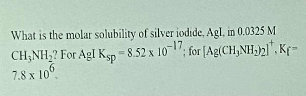 What is the molar solubility of silver iodide, Agl, in 0.0325 M
CH;NH,? For AgI Ksp =
8,52 x 10 "; for [Ag(CH;NH,)2]", Kf=
7.8 x 10°
