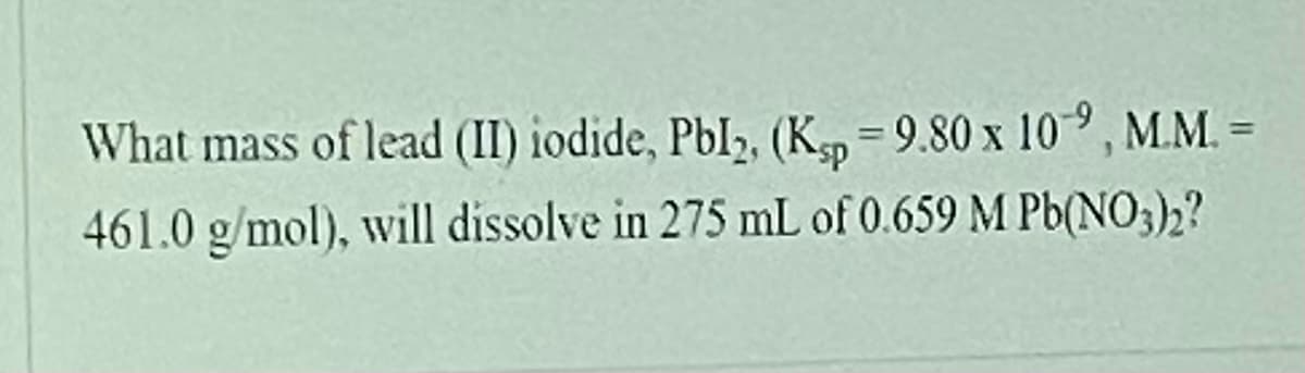 What mass of lead (II) iodide, Pbl, (K = 9.80 x 10°, M.M. =
%3D
461.0 g/mol), will dissolve in 275 mL of 0.659 M Pb(NO3)2?
