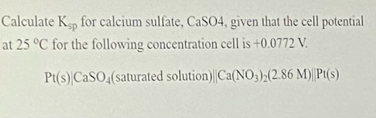 Calculate Kp for calcium sulfate, CaSO4, given that the cell potential
at 25 °C for the following concentration cell is +0.0772 V.
Pt(s) CaSO4(saturated solution)||Ca(N03)2(2.86 M)||Pt(s)
