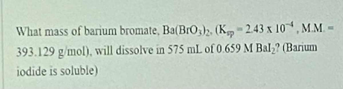 What mass of barium bromate, Ba(BrO3)2, (K 2.43 x 10, M.M. =
393.129 g/mol), will dissolve in 575 mL of 0.659 M Bal,? (Barium
iodide is soluble)

