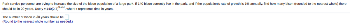 Park service personnel are trying to increase the size of the bison population of a large park. If 140 bison currently live in the park, and if the population's rate of growth is 1% annually, find how many bison (rounded to the nearest whole) there
0.01t
should be in 20 years. Use y = 140(2.7)
where t represents time in years.
The number of bison in 20 years should be.
(Round to the nearest whole number as needed.)
