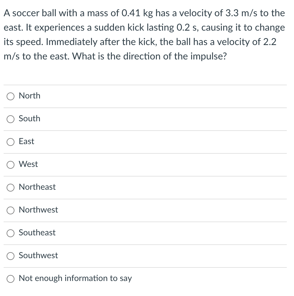 A soccer ball with a mass of 0.41 kg has a velocity of 3.3 m/s to the
east. It experiences a sudden kick lasting 0.2 s, causing it to change
its speed. Immediately after the kick, the ball has a velocity of 2.2
m/s to the east. What is the direction of the impulse?
North
South
East
West
Northeast
Northwest
Southeast
Southwest
O Not enough information to say
