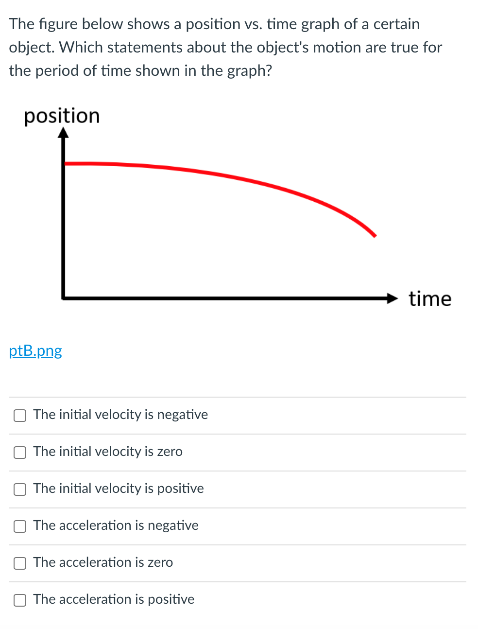 The figure below shows a position vs. time graph of a certain
object. Which statements about the object's motion are true for
the period of time shown in the graph?
position
time
ptB.png
The initial velocity is negative
The initial velocity is zero
The initial velocity is positive
The acceleration is negative
The acceleration is zero
The acceleration is positive
