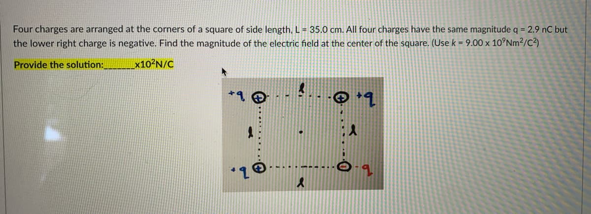 Four charges are arranged at the corners of a square of side length, L = 35.0 cm. All four charges have the same magnitude q = 2.9 nC but
the lower right charge is negative. Find the magnitude of the electric field at the center of the square. (Use k = 9.00 x 10°Nm²/C²)
Provide the solution:
×10²N/C
