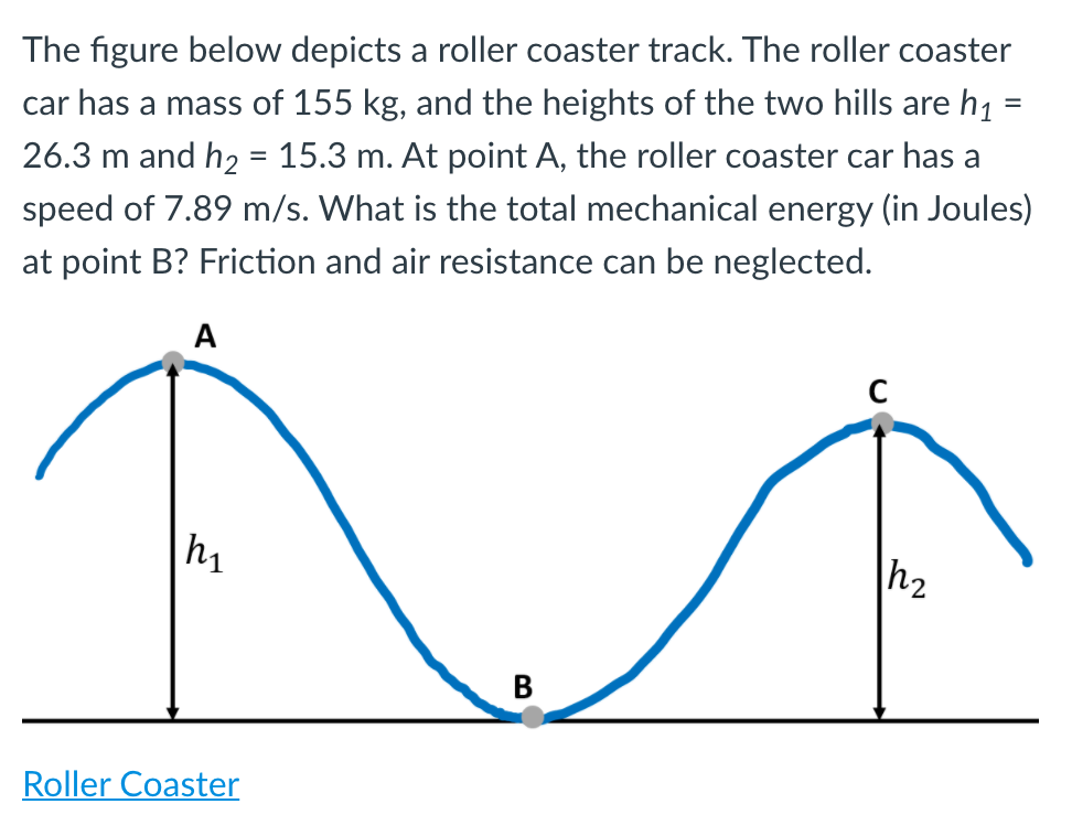 The figure below depicts a roller coaster track. The roller coaster
car has a mass of 155 kg, and the heights of the two hills are h1 =
%3D
26.3 m and h2 = 15.3 m. At point A, the roller coaster car has a
speed of 7.89 m/s. What is the total mechanical energy (in Joules)
at point B? Friction and air resistance can be neglected.
A
h1
В
Roller Coaster
