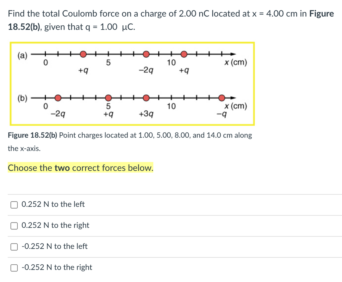 Find the total Coulomb force on a charge of 2.00 nC located at x = 4.00 cm in Figure
18.52(b), given that q = 1.00 µC.
(а)
+
5
10
x (ст)
+9
-29
+9
(b)
5
+9
x (ст)
-9
10
-29
+3q
Figure 18.52(b) Point charges located at 1.00, 5.00, 8.00, and 14.0 cm along
the x-axis.
Choose the two correct forces below.
0.252 N to the left
0.252 N to the right
-0.252 N to the left
-0.252 N to the right
