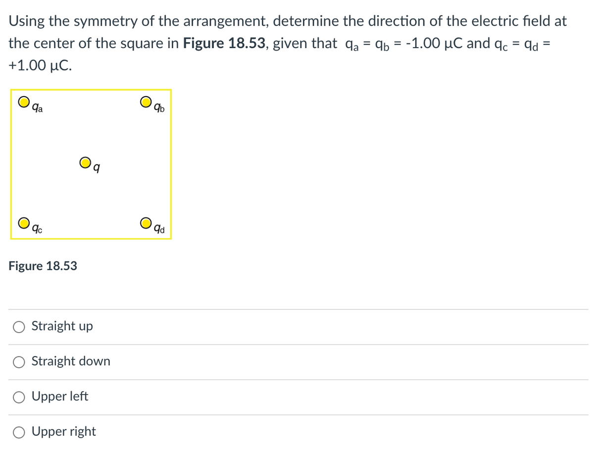 Using the symmetry of the arrangement, determine the direction of the electric field at
the center of the square in Figure 18.53, given that qa = qb = -1.00 µC and qc = qd
%3D
+1.00 μC.
9a
Oq
Figure 18.53
Straight up
Straight down
Upper left
Upper right
