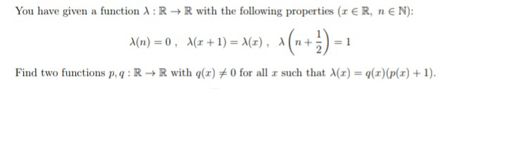 You have given a function A : R → R with the following properties (r E R, ne N):
A(n) = 0 , A(x+1) = A(2), A(n+;)
= 1
Find two functions p.q : R →R with q(x) # 0 for all z such that (x) = q(x)(p(x) + 1).
