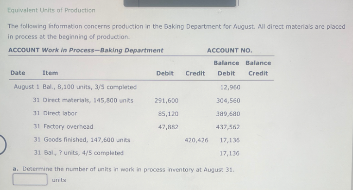 Equivalent Units of Production
The following information concerns production in the Baking Department for August. All direct materials are placed
in process at the beginning of production.
ACCOUNT Work in Process-Baking Department
Date
Item
August 1 Bal., 8,100 units, 3/5 completed
31 Direct materials, 145,800 units
31 Direct labor
31 Factory overhead
31 Goods finished, 147,600 units
31 Bal., ? units, 4/5 completed
Debit Credit
291,600
85,120
47,882
ACCOUNT NO.
420,426
Balance Balance
Debit
Credit
12,960
304,560
389,680
437,562
17,136
17,136
a. Determine the number of units in work in process inventory at August 31.
units