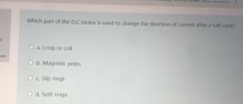 Which part of the D.C motor is used to change the direction of current after a half cycle?
O a. Loop or col
on
O b. Magnetic poles
OC Slip rings
O d. Split rings
