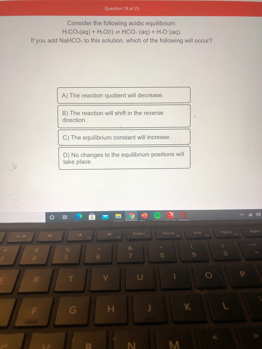 Question 19 of 25
Consider the following acidic equilibrium:
H2CO:(aq) + H20(1) = HCO: (aq) + H:O (aq).
If you add NaHCO: to this solution, which of the following will occur?
A) The reaction quotient will decrease.
B) The reaction will shift in the reverse
direction.
C) The equilibrium constant will increase.
D) No changes to the equilibrium positions will
take place.
ヘ )
PgDn
PrtScn
F7
Home
FB
End
PgUp
F10
F9
F6
%23
%24
%
&
8.
10
4.
5
OP
H
K
N
M
L.
F.
