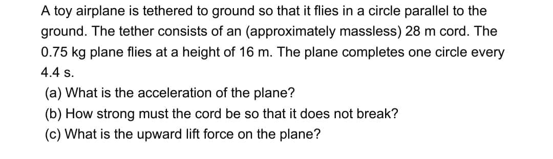 A toy airplane is tethered to ground so that it flies in a circle parallel to the
ground. The tether consists of an (approximately massless) 28 m cord. The
0.75 kg plane flies at a height of 16 m. The plane completes one circle every
4.4 s.
(a) What is the acceleration of the plane?
(b) How strong must the cord be so that it does not break?
(c) What is the upward lift force on the plane?