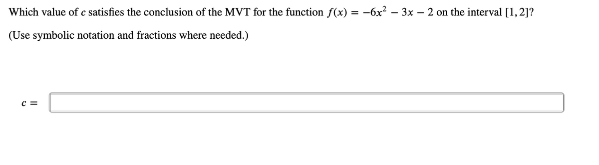 Which value of c satisfies the conclusion of the MVT for the function f(x) = −6x² – 3x − 2 on the interval [1, 2]?
(Use symbolic notation and fractions where needed.)
C =