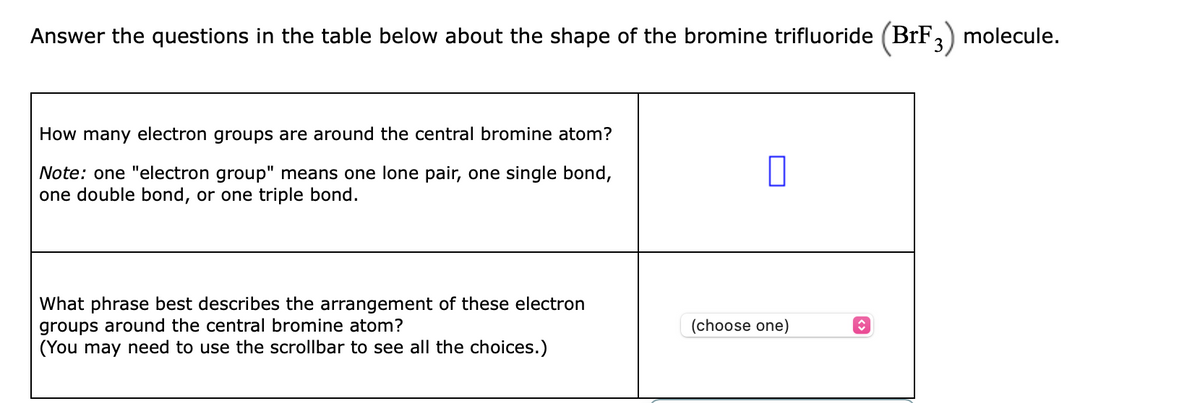 Answer the questions in the table below about the shape of the bromine trifluoride (BrF,) molecule.
3
How many electron groups are around the central bromine atom?
Note: one "electron group" means one lone pair, one single bond,
one double bond, or one triple bond.
What phrase best describes the arrangement of these electron
groups around the central bromine atom?
(You may need to use the scrollbar to see all the choices.)
(choose one)
