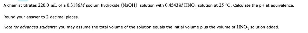 A chemist titrates 220.0 mL of a 0.3186M sodium hydroxide (NaOH) solution with 0.4543 M HNO, solution at 25 °C. Calculate the pH at equivalence.
Round your answer to 2 decimal places.
Note for advanced students: you may assume the total volume of the solution equals the initial volume plus the volume of HNO, solution added.
