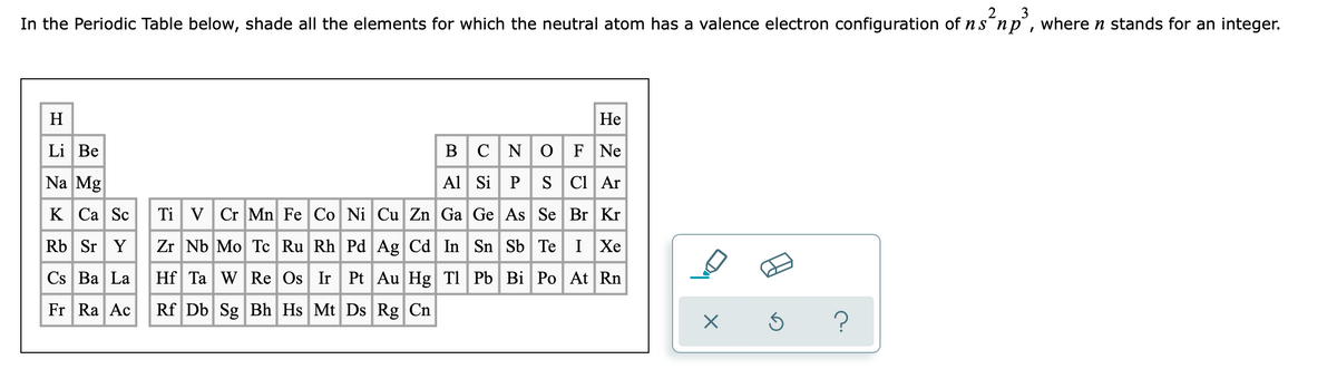 2
3
In the Periodic Table below, shade all the elements for which the neutral atom has a valence electron configuration of ns´np°, where n stands for an integer.
H
Не
Li Be
BCNO|F Ne
Na Mg
Al Si P S Ci Ar
к Са Sc
Ti VCr Mn Fe Co Ni Cu Zn Ga Ge As Se Br Kr
Rb Sr Y
Zr Nb Mo Tc Ru Rh PdAg Cd In Sn Sb Te IXe
Cs Ba La Hf Ta w Re Os Ir Pt Au Hg TI Pb Bi Po At Rn
Fr Ra Ac
Rf Db Sg Bh Hs Mt Ds Rg Cn
?
