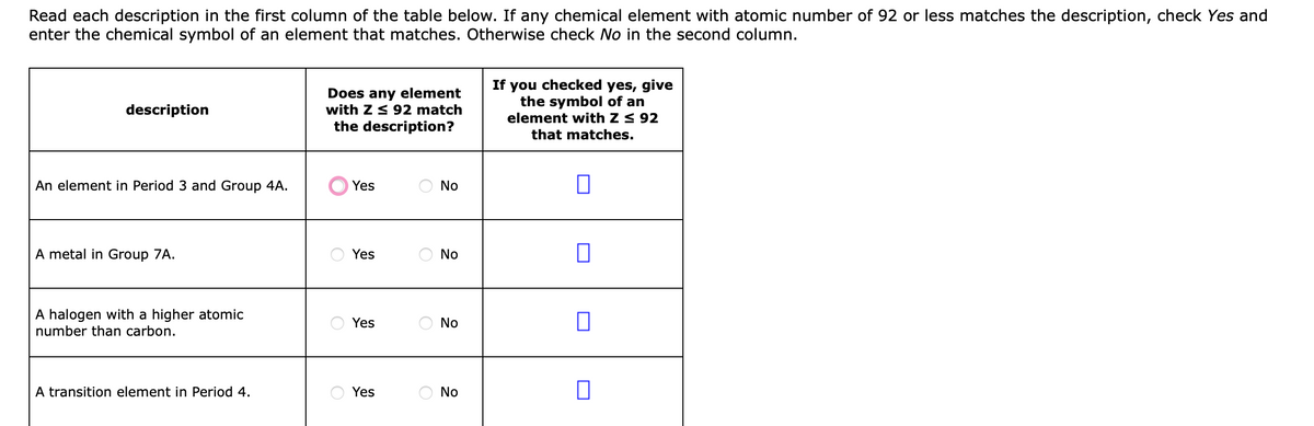Read each description in the first column of the table below. If any chemical element with atomic number of 92 or less matches the description, check Yes and
enter the chemical symbol of an element that matches. Otherwise check No in the second column.
Does any element
with Z 3 92 match
the description?
If you checked yes, give
the symbol of an
element with Z < 92
description
that matches.
An element in Period 3 and Group 4A.
Yes
No
A metal in Group 7A.
Yes
No
A halogen with a higher atomic
number than carbon.
Yes
No
A transition element in Period 4.
Yes
O No
