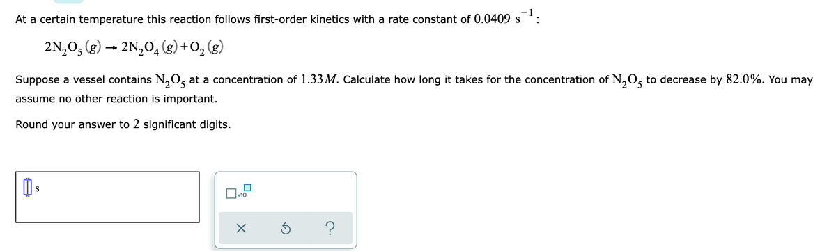 At a certain temperature this reaction follows first-order kinetics with a rate constant of 0.0409 s
2N,05 (g) → 2N,0,(g) +0, (g)
4
Suppose a vessel contains N,0, at a concentration of 1.33M. Calculate how long it takes for the concentration of N,0, to decrease by 82.0%. You may
'2
assume no other reaction is important.
Round your answer to 2 significant digits.
S
x10
