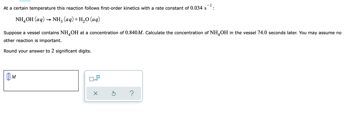 At a certain temperature this reaction follows first-order kinetics with a rate constant of 0.034 s
NH,OH (aq) -
-NH; (ag)+ н,о (аg)
Suppose a vessel contains NH,OH at a concentration of 0.840M. Calculate the concentration of NH,OH in the vessel 74.0 seconds later. You may assume no
other reaction is important.
Round your answer to 2 significant digits.
M
x10
?
