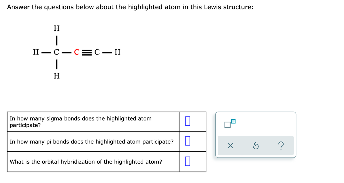 Answer the questions below about the highlighted atom in this Lewis structure:
H
H
— С — С3DС — Н
H
In how many sigma bonds does the highlighted atom
participate?
In how many pi bonds does the highlighted atom participate?
?
What is the orbital hybridization of the highlighted atom?

