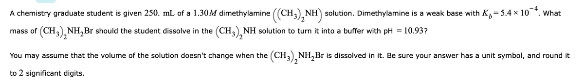 A chemistry graduate student is given 250. mL of a 1.30M dimethylamine ((CH3). NH) solution. Dimethylamine is a weak base with K,=5.4 × 10 ". What
mass of (CH,) NH,Br should the student dissolve in the (CH,), NH solution to turn it into a buffer with pH = 10.93?
/2
2
2
You may assume that the volume of the solution doesn't change when the (CH,) NH,Br is dissolved in it. Be sure your answer has a unit symbol, and round it
2
3
to 2 significant digits.
